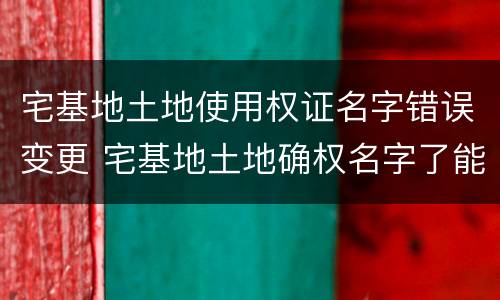 宅基地土地使用权证名字错误变更 宅基地土地确权名字了能更改吗