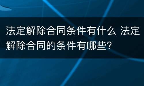 法定解除合同条件有什么 法定解除合同的条件有哪些?