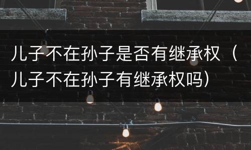 儿子不在孙子是否有继承权（儿子不在孙子有继承权吗）
