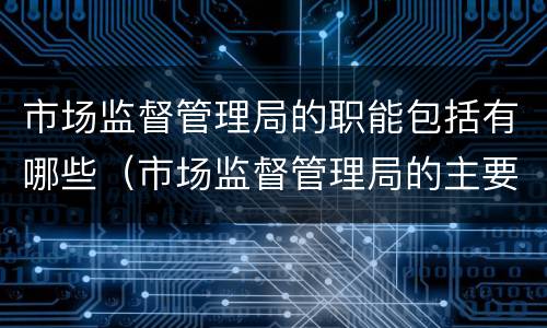 市场监督管理局的职能包括有哪些（市场监督管理局的主要职责是什么）