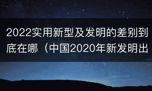 2022实用新型及发明的差别到底在哪（中国2020年新发明出的科技）