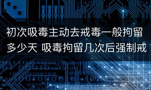 初次吸毒主动去戒毒一般拘留多少天 吸毒拘留几次后强制戒毒