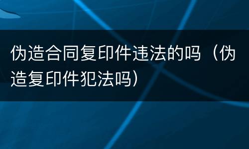 伪造合同复印件违法的吗（伪造复印件犯法吗）