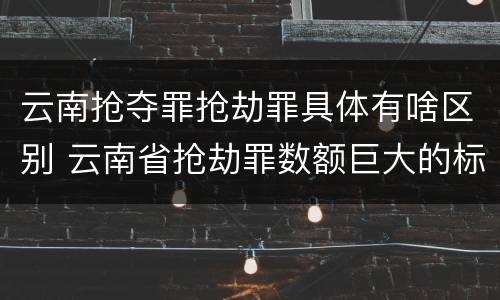 云南抢夺罪抢劫罪具体有啥区别 云南省抢劫罪数额巨大的标准