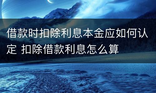 借款时扣除利息本金应如何认定 扣除借款利息怎么算