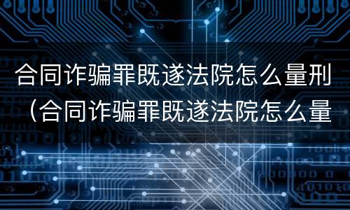 合同诈骗罪既遂法院怎么量刑（合同诈骗罪既遂法院怎么量刑的）