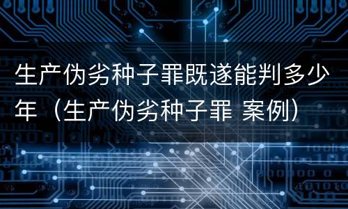 生产伪劣种子罪既遂能判多少年（生产伪劣种子罪 案例）