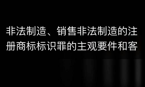 非法制造、销售非法制造的注册商标标识罪的主观要件和客观要件