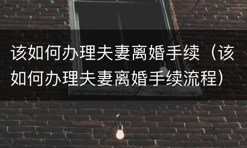该如何办理夫妻离婚手续（该如何办理夫妻离婚手续流程）