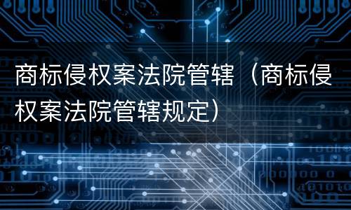 商标侵权案法院管辖（商标侵权案法院管辖规定）