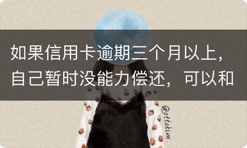如果信用卡逾期三个月以上，自己暂时没能力偿还，可以和信用卡银行协商吗