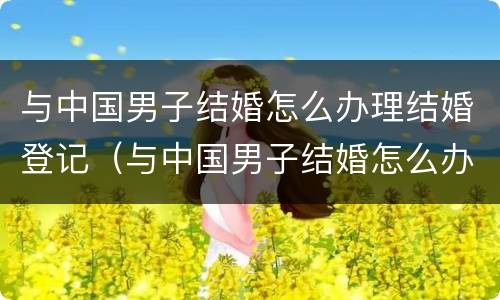 与中国男子结婚怎么办理结婚登记（与中国男子结婚怎么办理结婚登记证明）