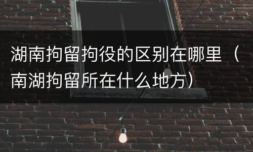 湖南拘留拘役的区别在哪里（南湖拘留所在什么地方）
