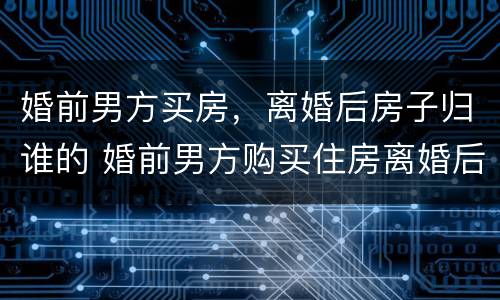 婚前男方买房，离婚后房子归谁的 婚前男方购买住房离婚后怎么分