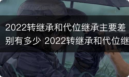 2022转继承和代位继承主要差别有多少 2022转继承和代位继承主要差别有多少