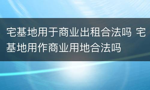 宅基地用于商业出租合法吗 宅基地用作商业用地合法吗
