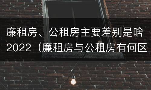 廉租房、公租房主要差别是啥2022（廉租房与公租房有何区别）
