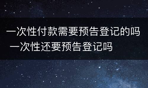 一次性付款需要预告登记的吗 一次性还要预告登记吗