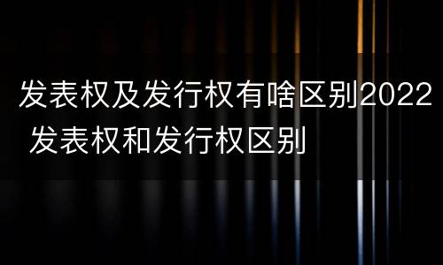 发表权及发行权有啥区别2022 发表权和发行权区别