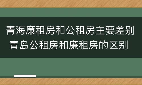 青海廉租房和公租房主要差别 青岛公租房和廉租房的区别