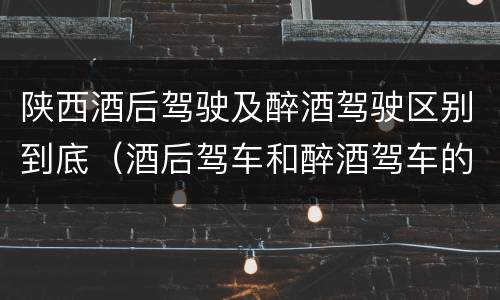 陕西酒后驾驶及醉酒驾驶区别到底（酒后驾车和醉酒驾车的区别是什么?）