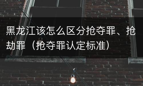 黑龙江该怎么区分抢夺罪、抢劫罪（抢夺罪认定标准）