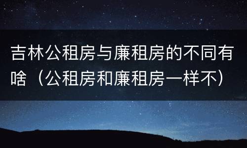 吉林公租房与廉租房的不同有啥（公租房和廉租房一样不）
