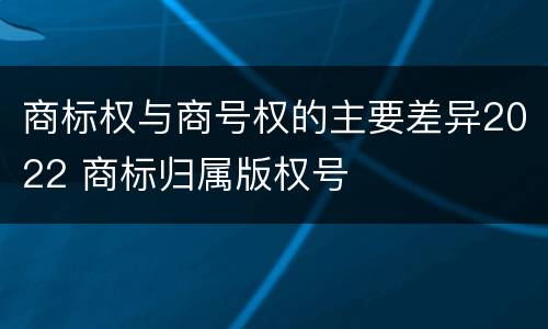 商标权与商号权的主要差异2022 商标归属版权号