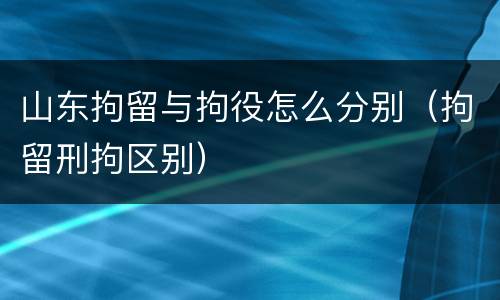 山东拘留与拘役怎么分别（拘留刑拘区别）