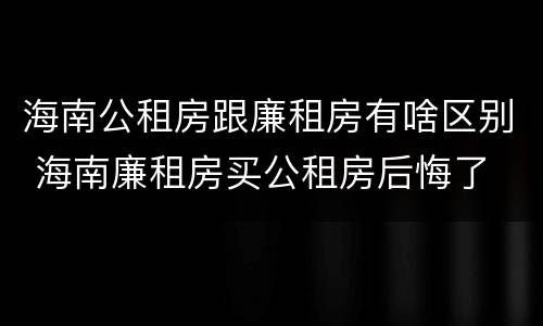 海南公租房跟廉租房有啥区别 海南廉租房买公租房后悔了