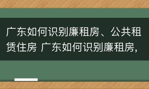 广东如何识别廉租房、公共租赁住房 广东如何识别廉租房,公共租赁住房的真假