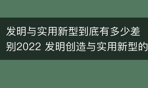 发明与实用新型到底有多少差别2022 发明创造与实用新型的区别