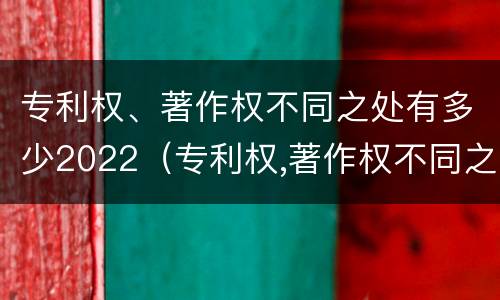 专利权、著作权不同之处有多少2022（专利权,著作权不同之处有多少2022规定）