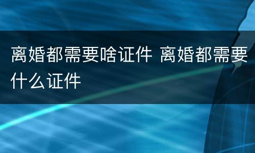 离婚都需要啥证件 离婚都需要什么证件