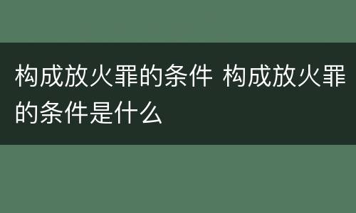 构成放火罪的条件 构成放火罪的条件是什么