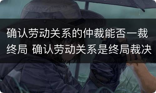 确认劳动关系的仲裁能否一裁终局 确认劳动关系是终局裁决吗