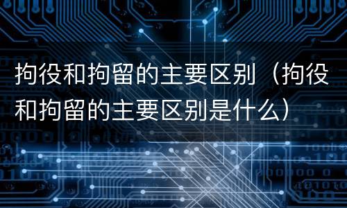 拘役和拘留的主要区别（拘役和拘留的主要区别是什么）
