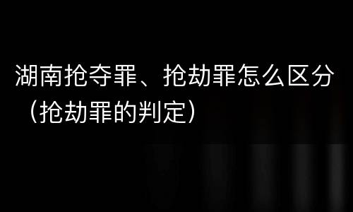 湖南抢夺罪、抢劫罪怎么区分（抢劫罪的判定）
