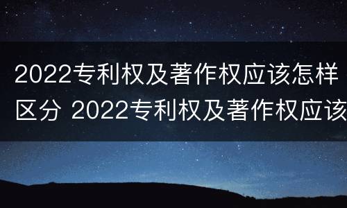 2022专利权及著作权应该怎样区分 2022专利权及著作权应该怎样区分真假