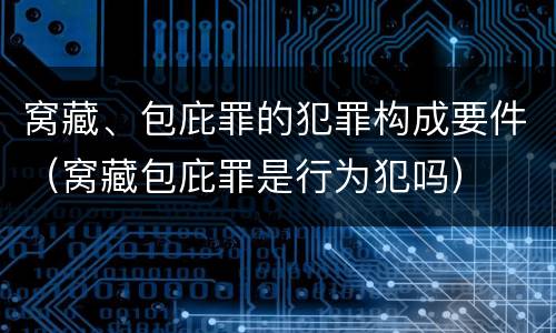 窝藏、包庇罪的犯罪构成要件（窝藏包庇罪是行为犯吗）