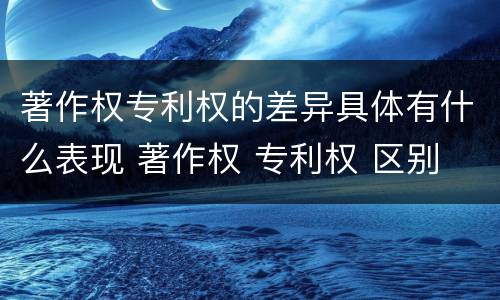 著作权专利权的差异具体有什么表现 著作权 专利权 区别