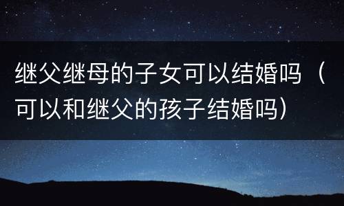 继父继母的子女可以结婚吗（可以和继父的孩子结婚吗）