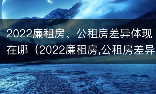 2022廉租房、公租房差异体现在哪（2022廉租房,公租房差异体现在哪方面）