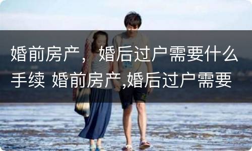 婚前房产，婚后过户需要什么手续 婚前房产,婚后过户需要什么手续吗