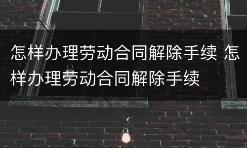 怎样办理劳动合同解除手续 怎样办理劳动合同解除手续