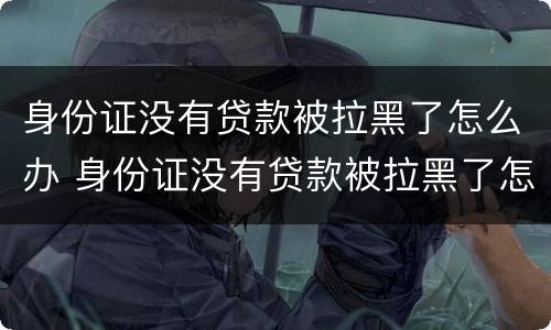 身份证没有贷款被拉黑了怎么办 身份证没有贷款被拉黑了怎么办呢