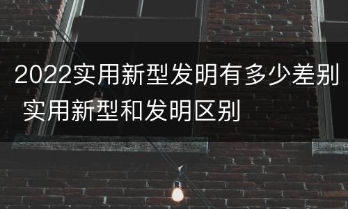 2022实用新型发明有多少差别 实用新型和发明区别