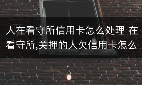 人在看守所信用卡怎么处理 在看守所,关押的人欠信用卡怎么办