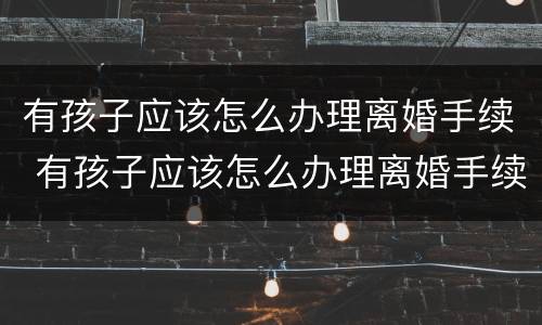 有孩子应该怎么办理离婚手续 有孩子应该怎么办理离婚手续流程