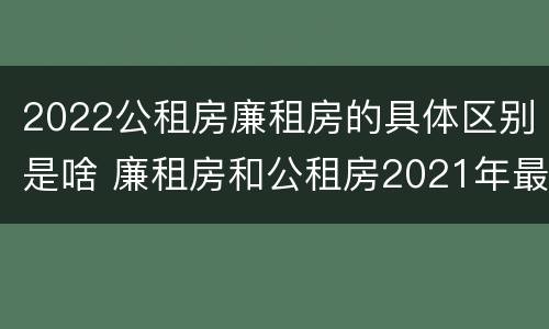 2022公租房廉租房的具体区别是啥 廉租房和公租房2021年最新通知